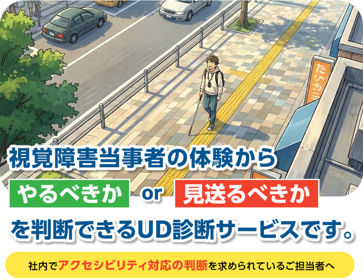 視覚障害当事者の体験からやるべきか or 見送るべきかを診断できるUDサービスです。社内でアクセシビリティ対応の判断を求められているご担当者へ