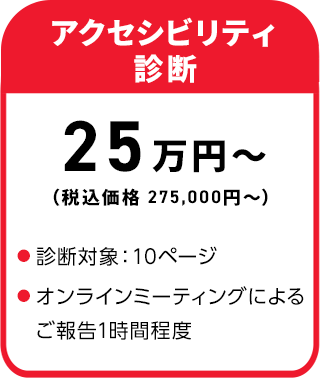 アクセシビリティ診断 25万円～（税込価格 275,000円～）・診断対象：10ページ
・オンラインミーティングによるご報告1時間程度