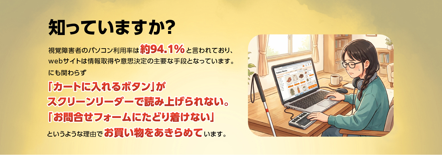 知っていますか？視覚障害者のパソコン利用率は約94.1%と言われており、ウェブサイトは情報取得や意思決定の主要な手段となっています。にも拘わらず「カートに入れるボタン」がスクリーンリーダーで読み上げられない。「お問合せフォームにたどり着けない」というような理由でお買い物をあきらめています。